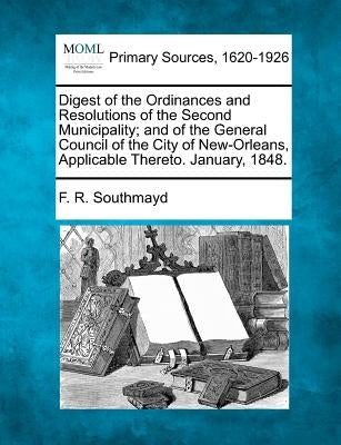 Digest of the Ordinances and Resolutions of the Second Municipality; And of the General Council of the City of New-Orleans, Applicable Thereto. Januar by Southmayd, F. R.