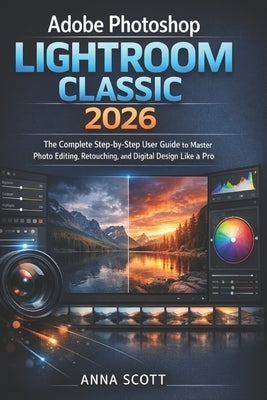 Adobe Photoshop Lightroom Classic 2026: The Complete Step-by-Step User Guide to Master Photo Editing, Retouching, and Digital Design Like a Pro by Scott, Anna