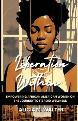 Liberation Within: Empowering African American Women on the Journey to Fibroid Wellness by Walter, Alicia M.