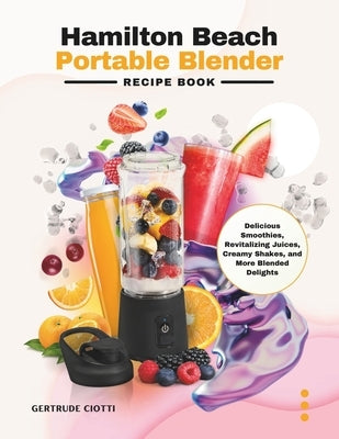Hamilton Beach Portable Blender Recipe Book: Delicious Smoothies, Revitalizing Juices, Creamy Shakes, and More Blended Delights by Ciotti, Gertrude