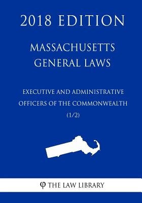 Massachusetts General Laws - Executive and Administrative Officers of the Commonwealth (1/2) (2018 Edition) by The Law Library