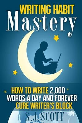 Writing Habit Mastery: How to Write 2,000 Words a Day and Forever Cure Writer's Block by Scott, S. J.