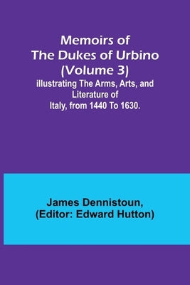 Memoirs of the Dukes of Urbino (Volume 3); Illustrating the Arms, Arts, and Literature of Italy, from 1440 To 1630. by Dennistoun, James