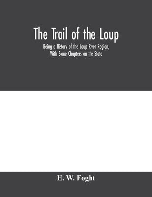 The Trail Of The Loup: Being A History Of The Loup River Region, With Some Chapters On The State by W. Foght, H.