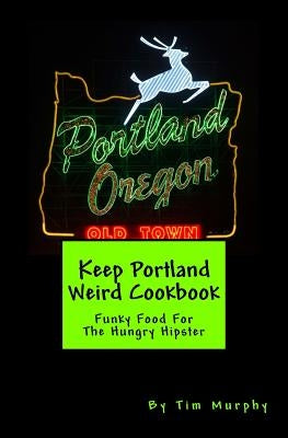 Keep Portland Weird Cookbook: Funky Food For The Hungry Hipster by Murphy, Tim