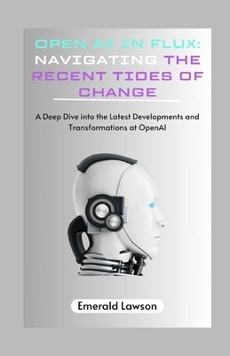Open AI in Flux: Navigating the Recent Tides of Change: A Deep Dive into the Latest Developments and Transformations at OpenAI by Lawson, Emerald