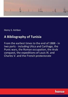 A Bibliography of Tunisia: From the earliest times to the end of 1888 - in two parts - including Utica and Carthage, the Punic wars, the Roman occupat by Ashbee, Henry S.