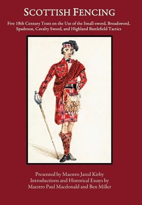 Scottish Fencing: Five 18th Century Texts on the Use of the Small-sword, Broadsword, Spadroon, Cavalry Sword, and Highland Battlefield T by Miller, Ben