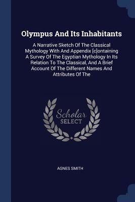 Olympus And Its Inhabitants: A Narrative Sketch Of The Classical Mythology With And Appendix [c]ontaining A Survey Of The Egyptian Mythology In Its by Smith, Agnes