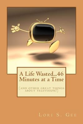 A Life Wasted...46 Minutes at a Time: (and other great things about television!) by Gee, Lori S.