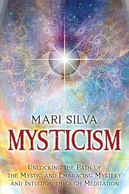 Mysticism: Unlocking the Path of the Mystic and Embracing Mystery and Intuition Through Meditation by Silva, Mari