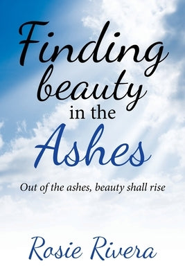 Finding Beauty in the Ashes: Out of the Ashes, Beauty Shall Rise by Rivera, Rosie