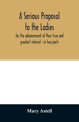 A serious proposal to the ladies, for the advancement of their true and greatest interest: in two parts by Astell, Mary