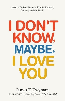I Don't Know, Maybe, I Love You: De-Polarize Your Family, Business, Country, and the World by Twyman, James F.