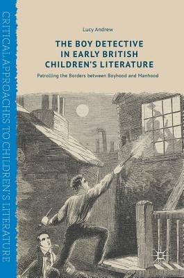 The Boy Detective in Early British Children's Literature: Patrolling the Borders Between Boyhood and Manhood by Andrew, Lucy