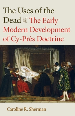 The Uses of the Dead: The Early Modern Development of Cy-Près Doctrine by Sherman, Caroline R.