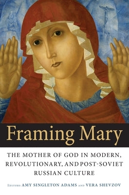 Framing Mary: The Mother of God in Modern, Revolutionary, and Post-Soviet Russian Culture by Adams, Amy Singleton