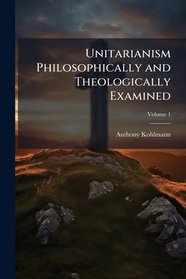 Unitarianism Philosophically and Theologically Examined: In a Series of Periodical Numbers; Comprising a Complete Refutations of the Leading Principle by Kohlmann, Anthony