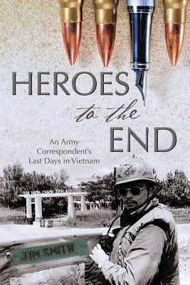 Heroes to the End: An Army Correspondent's Last Days in Vietnam by Smith, Jim