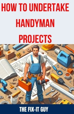 How to Undertake Handyman Projects: The Ultimate DIY Guide for Beginners: Mastering Simple Repairs, Home Maintenance Hacks, and Easy Renovation Projec by Guy, The Fix-It