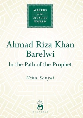Ahmad Riza Khan Barelwi: In the Path of the Prophet by Sanyal, Usha