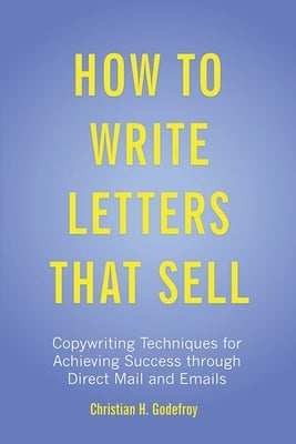How to Write Letters that Sell: Copywriting Techniques for Achieving Success through Direct Mail and Emails by Godefroy, Christian H.