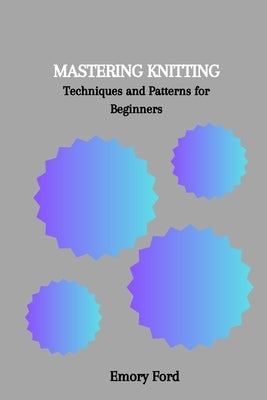 Mastering Knitting: Techniques and Patterns for Beginners by Ford, Emory