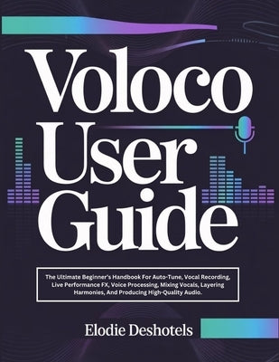 Voloco User Guide: The Ultimate Beginner's Handbook For Auto-Tune, Vocal Recording, Live Performance FX, Voice Processing, Mixing Vocals, Layering Har by Deshotels, Elodie