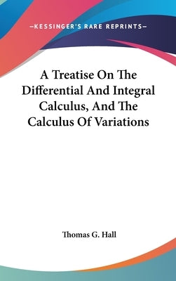 A Treatise On The Differential And Integral Calculus, And The Calculus Of Variations by Hall, Thomas G.
