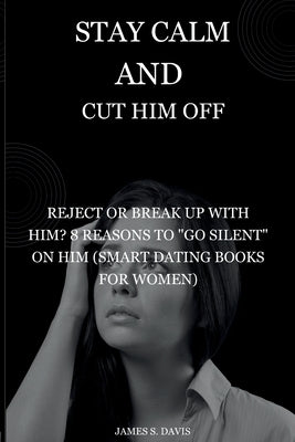Stay Calm and Cut Him Off: Reject or Break Up with Him? 8 Reasons to "Go Silent" on Him (Smart Dating Books for Women) by S. Davis, James