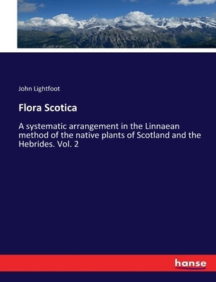 Flora Scotica: A systematic arrangement in the Linnaean method of the native plants of Scotland and the Hebrides. Vol. 2 by Lightfoot, John