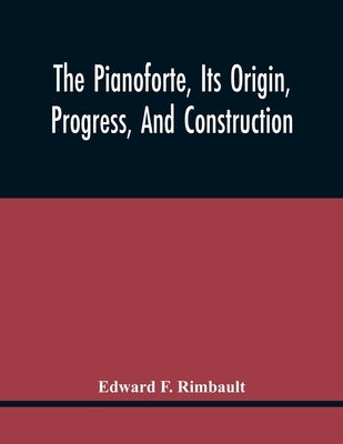 The Pianoforte, Its Origin, Progress, And Construction; With Some Account Of Instruments Of The Same Class Which Preceded It; Viz. The Clavichord, The by F. Rimbault, Edward