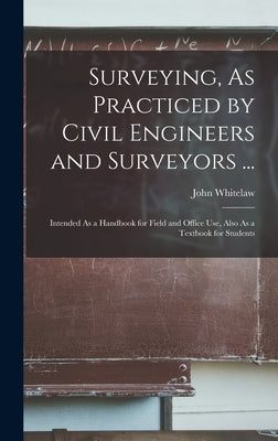 Surveying, As Practiced by Civil Engineers and Surveyors ...: Intended As a Handbook for Field and Office Use, Also As a Textbook for Students by Whitelaw, John
