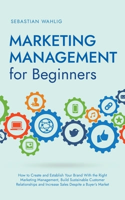 Marketing Management for Beginners: How to Create and Establish Your Brand With the Right Marketing Management, Build Sustainable Customer Relationshi by Wahlig, Sebastian