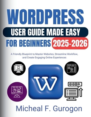 WordPress User Guide Made Easy for Beginners 2025-2026: A Friendly Blueprint to Master Websites, Streamline Workflow, and Create Engaging Online Exper by Gurogon, Micheal F.