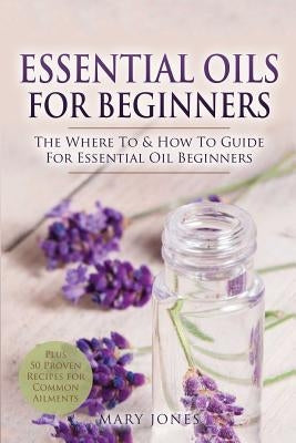 Essential Oils for Beginners: The Where To & How To Guide For Essential Oil Beginners by Jones, Mary