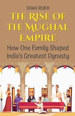 The Rise of the Mughal Empire: How One Family Shaped India's Greatest Dynasty by Rukh, Shah