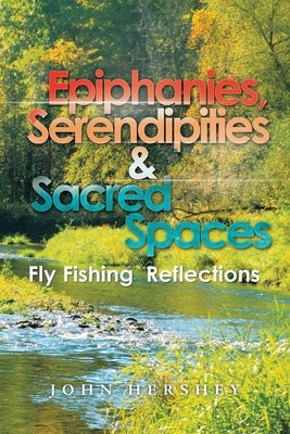 Epiphanies, Serendipities & Sacred Spaces: Fly Fishing Reflections by Hershey, John