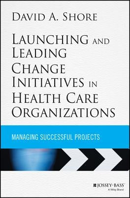 Launching and Leading Change Initiatives in Health Care Organizations: Managing Successful Projects by Shore, David A.