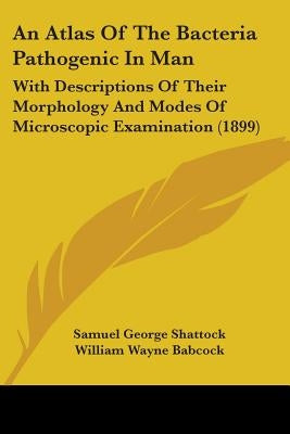 An Atlas Of The Bacteria Pathogenic In Man: With Descriptions Of Their Morphology And Modes Of Microscopic Examination (1899) by Shattock, Samuel George