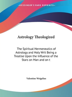 Astrology Theologized: The Spiritual Hermeneutics of Astrology and Holy Writ Being a Treatise Upon the Influence of the Stars on Man and on t by Weigelius, Valentine