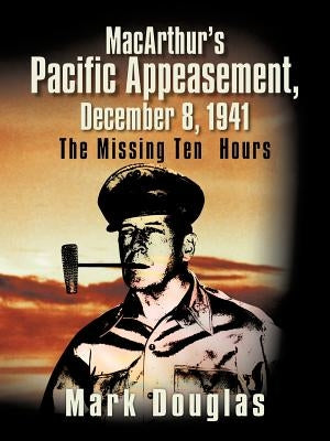 MacArthur's Pacific Appeasement, December 8, 1941: The Missing Ten Hours by Douglas, Mark