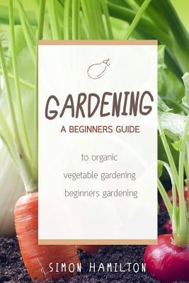 Gardening: A beginners guide to organic vegetable gardening, beginners gardenin by Hamilton, Simon