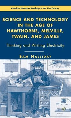 Science and Technology in the Age of Hawthorne, Melville, Twain, and James: Thinking and Writing Electricity by Halliday, S.