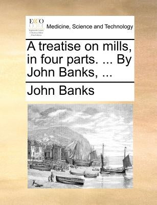 A Treatise on Mills, in Four Parts. ... by John Banks, ... by Banks, John