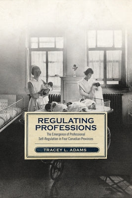 Regulating Professions: The Emergence of Professional Self-Regulation in Four Canadian Provinces by Adams, Tracey L.