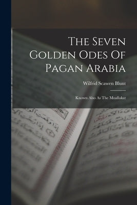 The Seven Golden Odes Of Pagan Arabia: Known Also As The Moallakat by Blunt, Wilfrid Scawen