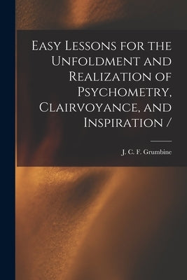 Easy Lessons for the Unfoldment and Realization of Psychometry, Clairvoyance, and Inspiration / by Grumbine, J. C. F. (Jesse Charles Fre