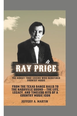 Ray Price: The Honky Tonk Legend Who Redefined Country Music: From the Texas Dance Halls to the Nashville Sound-The Life, Legacy, and Timeless Hits of by A. Martin, Jeffery