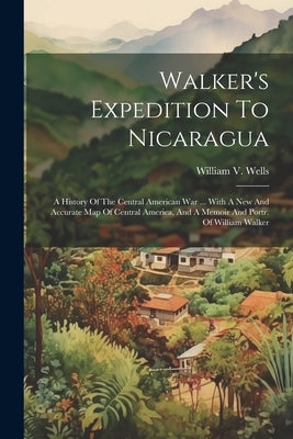 Walker's Expedition To Nicaragua: A History Of The Central American War ... With A New And Accurate Map Of Central America, And A Memoir And Portr. Of by Wells, William V.